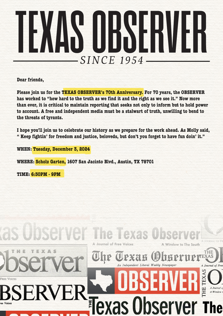 On an image of Texas Observer letterhead, showing the Observer’s masthead through the years, with the logo and the words Since 1954 at the top. The main text reads:

Dear friends, 

Please join us for the Texas Observer’s 70th Anniversary. For 70 years, the Observer has worked to “hew hard to the truth as we find it and the right as we see it.” Now more than ever, it is critical to maintain reporting that seeks not only to inform but to hold power to account. A free and independent media must be a stalwart of truth, unwilling to bend to the threats of tyrants. 

I hope you’ll join us to celebrate out history as we prepare for the work ahead. As Molly said, “Keep fightin’ for freedom and justice beloveds, but don’t you forget to have fun doin’ it.” 

When: Tuesday, December 3 2024
Where: Scholz Garten, 1607 San Jacinto Blvd., Austin, TX 78701
Time: 6:30pm - 9pm
