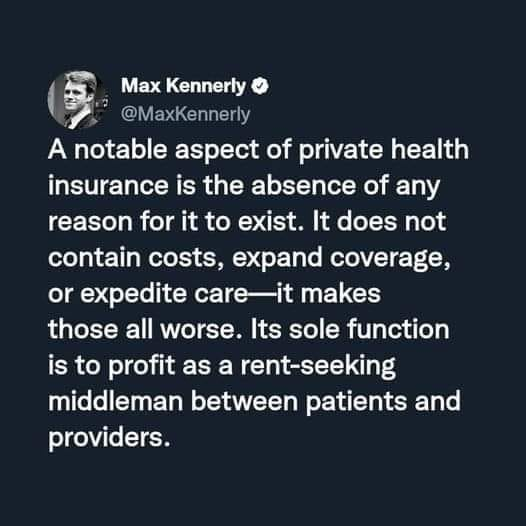 Max Kennerly
@MaxKennerly

A notable aspect of private health
insurance is the absence of any
reason for it to exist. It does not
contain costs, expand coverage,
or expedite care—it makes
those all worse. Its sole function
is to profit as a rent-seeking
middleman between patients and
providers.