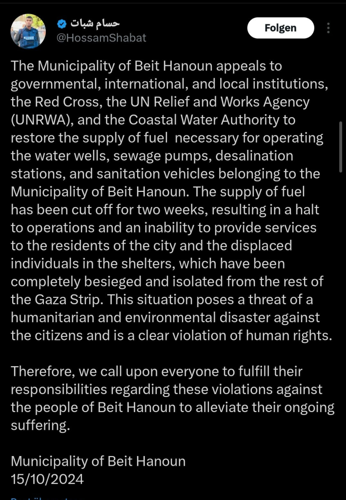 Screenshot HossamShabat auf X: 

Text:
The Municipality of Beit Hanoun appeals to governmental, international, and local institutions, the Red Cross, the UN Relief and Works Agency (UNRWA), and the Coastal Water Authority to restore the supply of fuel  necessary for operating the water wells, sewage pumps, desalination stations, and sanitation vehicles belonging to the Municipality of Beit Hanoun. The supply of fuel has been cut off for two weeks, resulting in a halt to operations and an inability to provide services to the residents of the city and the displaced individuals in the shelters, which have been completely besieged and isolated from the rest of the Gaza Strip. This situation poses a threat of a humanitarian and environmental disaster against the citizens and is a clear violation of human rights.

Therefore, we call upon everyone to fulfill their responsibilities regarding these violations against the people of Beit Hanoun to alleviate their ongoing suffering.

Municipality of Beit Hanoun  
15/10/2024