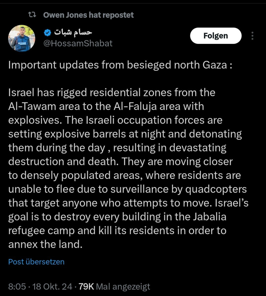 Screenshot HossamShabat auf X vom 18.10.   


Text:
Important updates from besieged north Gaza :

Israel has rigged residential zones from the Al-Tawam area to the Al-Faluja area with explosives. The Israeli occupation forces are setting explosive barrels at night and detonating them during the day , resulting in devastating destruction and death. They are moving closer to densely populated areas, where residents are unable to flee due to surveillance by quadcopters that target anyone who attempts to move. Israel’s goal is to destroy every building in the Jabalia refugee camp and kill its residents in order to annex the land.