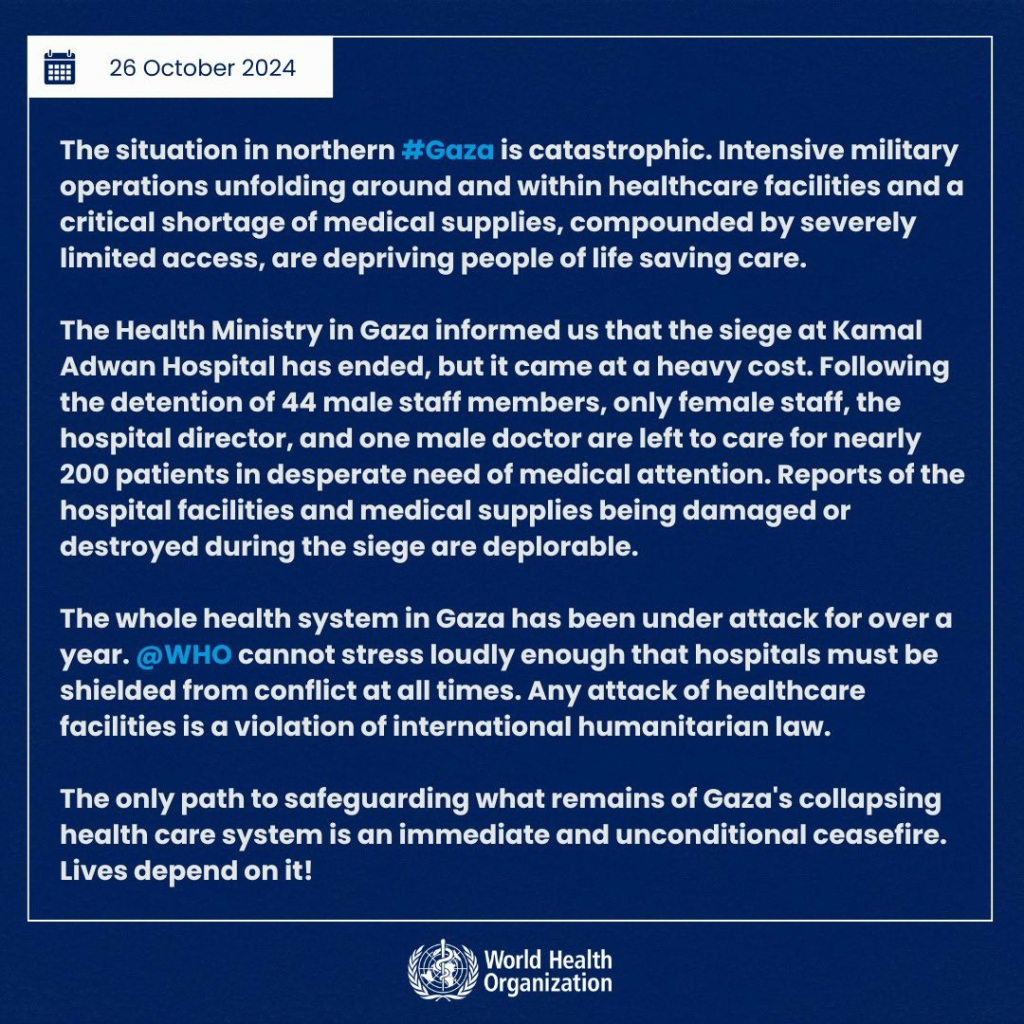 The situation in northern #Gaza is catastrophic. Intensive military operations unfolding around and within healthcare facilities and a critical shortage of medical supplies, compounded by severely limited access, are depriving people of life saving care.

The Health Ministry in Gaza informed us that the siege at Kamal Adwan Hospital has ended, but it came at a heavy cost. Following the detention of 44 male staff members, only female staff, the hospital director, and one male doctor are left to care for nearly 200 patients in desperate need of medical attention. Reports of the hospital facilities and medical supplies being damaged or destroyed during the siege are deplorable.

The whole health system in Gaza has been under attack for over a year. @WHO cannot stress loudly enough that hospitals must be shielded from conflict at all times. Any attack of healthcare facilities is a violation of international humanitarian law. 

The only path to safeguarding what remains of Gaza's collapsing health care system is an immediate and unconditional ceasefire. Lives depend on it!