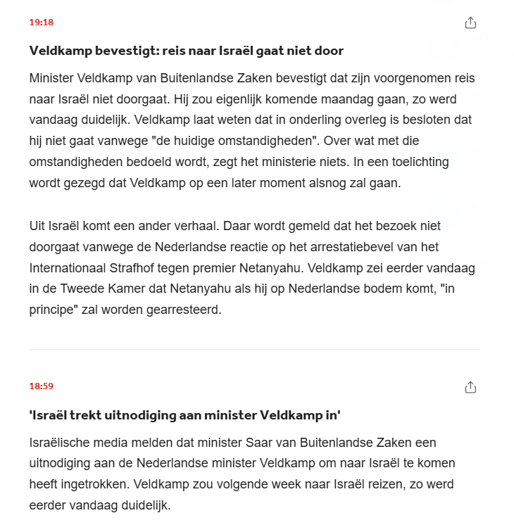 screenshot liveblog NOS



Veldkamp bevestigt: reis naar Israël gaat niet door
Minister Veldkamp van Buitenlandse Zaken bevestigt dat zijn voorgenomen reis naar Israël niet doorgaat. Hij zou eigenlijk komende maandag gaan, zo werd vandaag duidelijk. Veldkamp laat weten dat in onderling overleg is besloten dat hij niet gaat vanwege "de huidige omstandigheden". Over wat met die omstandigheden bedoeld wordt, zegt het ministerie niets. In een toelichting wordt gezegd dat Veldkamp op een later moment alsnog zal gaan.

Uit Israël komt een ander verhaal. Daar wordt gemeld dat het bezoek niet doorgaat vanwege de Nederlandse reactie op het arrestatiebevel van het Internationaal Strafhof tegen premier Netanyahu. Veldkamp zei eerder vandaag in de Tweede Kamer dat Netanyahu als hij op Nederlandse bodem komt, "in principe" zal worden gearresteerd.

18:59


'Israël trekt uitnodiging aan minister Veldkamp in'
Israëlische media melden dat minister Saar van Buitenlandse Zaken een uitnodiging aan de Nederlandse minister Veldkamp om naar Israël te komen heeft ingetrokken. Veldkamp zou volgende week naar Israël reizen, zo werd eerder vandaag duidelijk.