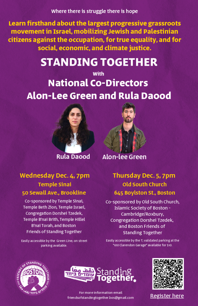 Where there is struggle there is hope
Learn firsthand about the largest progressive grassroots
movement in Israel, mobilizing Jewish and Palestinian
citizens against the occupation, for true equality, and for
social, economic, and climate justice.
STANDING TOGETHER
With
National Co-Directors
Alon-Lee Green and Rula Daood
[photos of Rula Daood and Alon-lee Green]

Wednesday Dec. 4, 7pm
Temple Sinai
50 Sewall Ave., Brookline
Co-sponsored by Temple Sinai, Temple Beth Zion, Temple Israel, Congregation Dorshei Tzedek, Temple B'nai Brith, Temple Hillel B'nai Torah, and Bosteon Friends of Standing Together
Easily accessible by the Green Line; on street parking available

Thursday Dec. 5, 7pm
Old South Church
645 Boylston St., Boston
Co-sponsored by Old South Church, Islamic Society of Boston - Cambridge/Roxbury, Congregation Dorshei Tzedek, and Boston Friends of Standing Together
Easily accessible by the T; validated parking at the "100 Clarendon Garage" available for $10

[Friends of Standing Together Boston logo]
[Standing Together logo]

For more information email friendsofstandingtogether.bos@gmail.com
