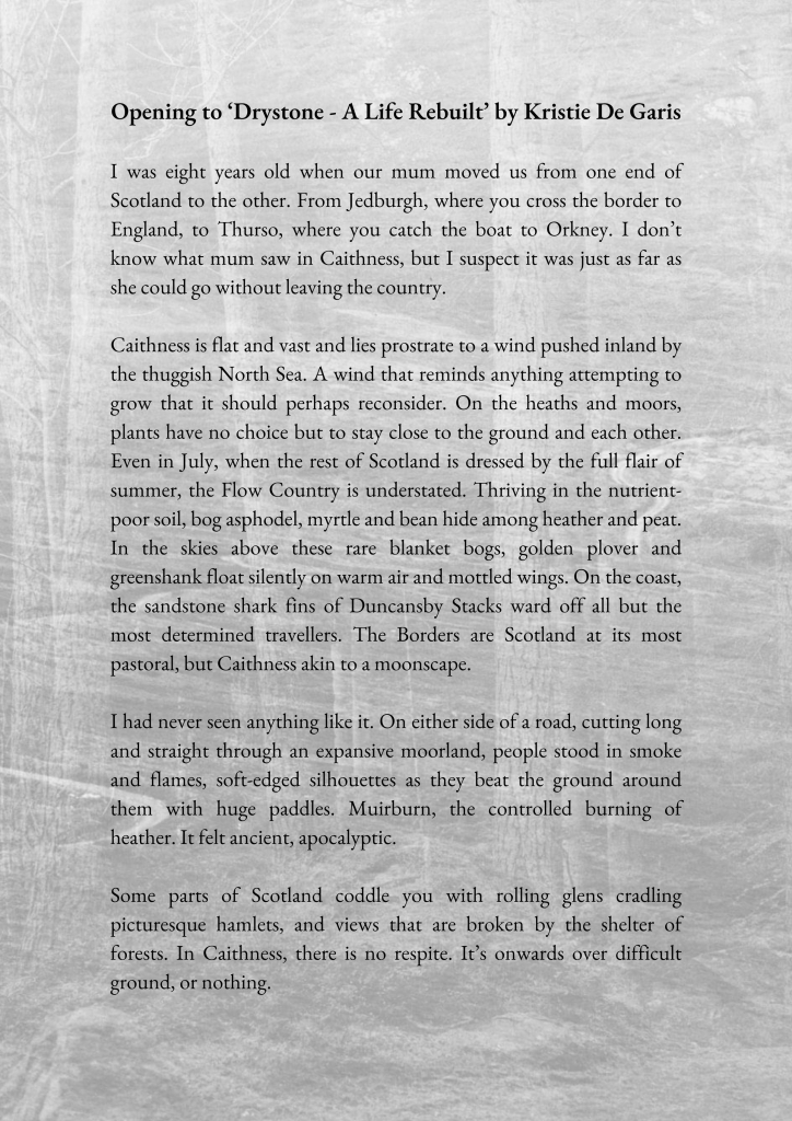 I was eight years old when our mum moved us from one end of Scotland to the other. From Jedburgh, where you cross the border to England, to Thurso, where you catch the boat to Orkney. I don’t know what mum saw in Caithness, but I suspect it was just as far as she could go without leaving the country. 

Caithness is flat and vast and lies prostrate to a wind pushed inland by the thuggish North Sea. A wind that reminds anything attempting to grow that it should perhaps reconsider. On the heaths and moors, plants have no choice but to stay close to the ground and each other. Even in July, when the rest of Scotland is dressed by the full flair of summer, the Flow Country is understated. Thriving in the nutrient-poor soil, bog asphodel, myrtle and bean hide among heather and peat. In the skies above these rare blanket bogs, golden plover and greenshank float silently on warm air and mottled wings. On the coast, the sandstone shark fins of Duncansby Stacks ward off all but the most determined travellers. The Borders are Scotland at its most pastoral, but Caithness akin to a moonscape.

I had never seen anything like it. On either side of a road, cutting long and straight through an expansive moorland, people stood in smoke and flames, soft-edged silhouettes as they beat the ground around them with huge paddles. Muirburn, the controlled burning of heather. It felt ancient, apocalyptic. 

Last paragraph missing as no room for all the text. 
