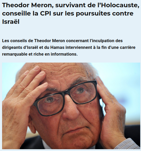 Capture d'écran site de presse : 

Theodor Meron, survivant de l’Holocauste, conseille la CPI sur les poursuites contre Israël

Les conseils de Theodor Meron concernant l’inculpation des dirigeants d’Israël et du Hamas interviennent à la fin d’une carrière remarquable et riche en informations.