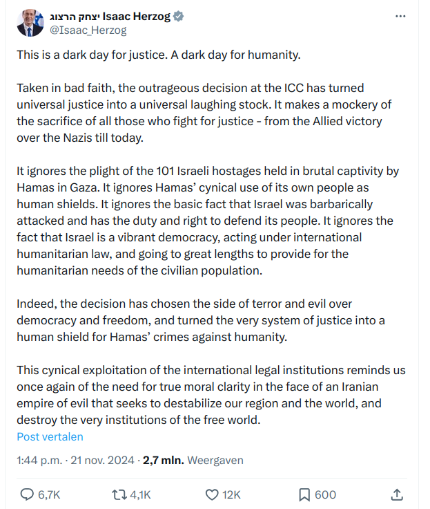 President  Isaac Herzog & @Isaac Herzog on Twitter:

This is a dark day for justice. A dark day for humanity. Taken in bad faith, the outrageous decision at the ICC has turned universal justice into a universal laughing stock. It makes a mockery of the sacrifice of all those who fight for justice - from the Allied victory over the Nazis till today.

It ignores the plight of the 101 Israeli hostages held in brutal captivity by Hamas in Gaza. It ignores Hamas’ cynical use of its own people as human shields. It ignores the basic fact that Israel was barbarically attacked and has the duty and right to defend its people. It ignores the fact that Israel is a vibrant democracy, acting under international humanitarian law, and going to great lengths to provide for the humanitarian needs of the civilian population.

Indeed, the decision has chosen the side of terror and evil over democracy and freedom, and turned the very system of justice into a human shield for Hamas’ crimes against humanity. This cynical exploitation of the international legal institutions reminds us once again of the need for true moral clarity in the face of an Iranian eempire of evil that seeks to destabilize our region and the world, and destroy the very institutions of the free world.

Post vertalen

1:44 p.m. - 21 nov. 2024 - 2,7 min. Weergaven

Q67K 4K Q12K [ 600 2 