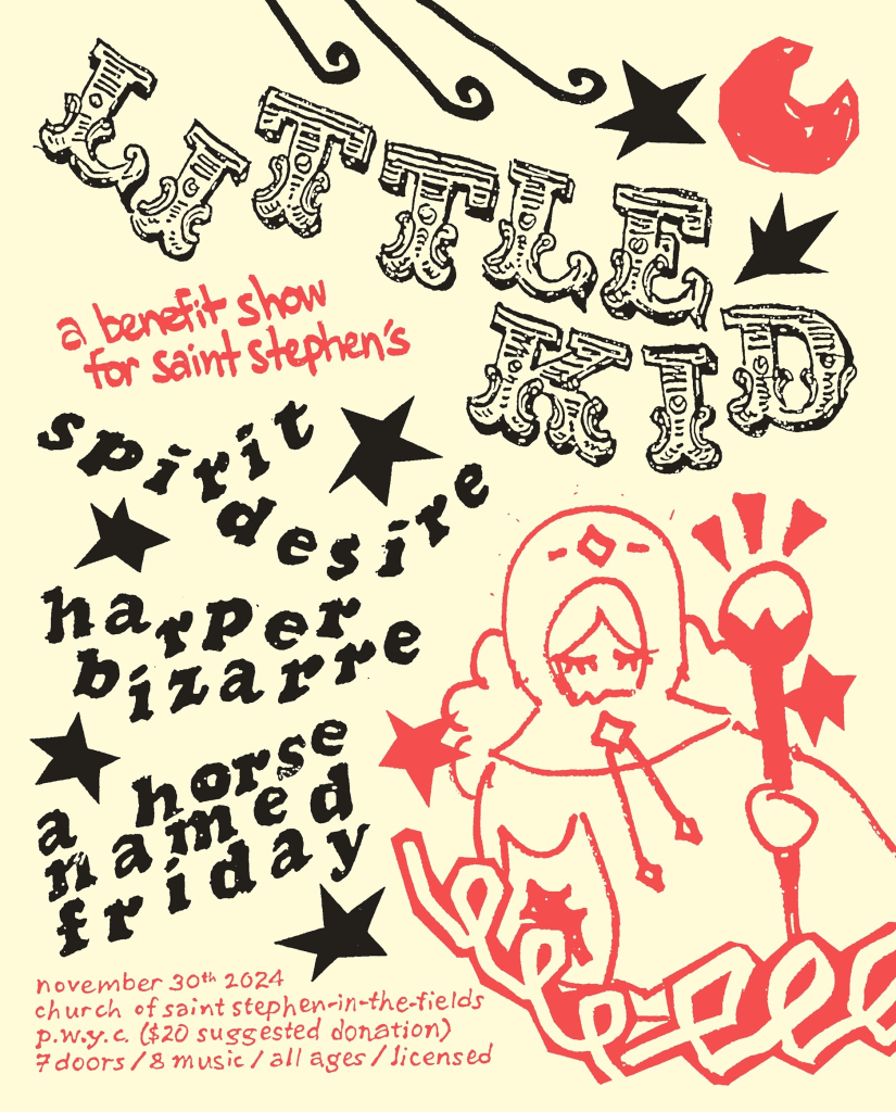 Hand drawn poster:
Little Kid
A benefit show for Saint Stephens
Spirit Desire
Harper Desire
A Horse Named Friday

November 30 2024
church of saint Stephen in the fields
pwyc ($20 suggested donation)
7 doors / 8 music / all ages / licensed