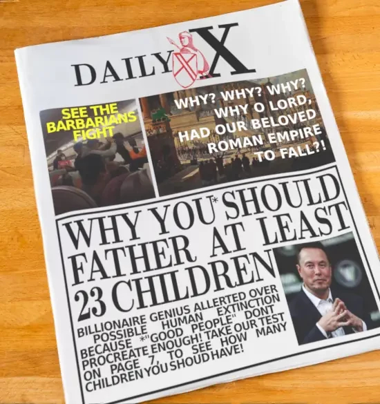 daily express modified to daily x
pic of brawl in plane, text: see the barbarians fight.
pic of ancient rome, text: why why why o lord had our beloved roman empire to fall.
pic of musk, why you* should father at least 23 children. BILLIONAIRE GENIUS ALLERTED OVER
 POSSIBLE HUMAN EXTINCTION BECAUSE *"GOOD PEOPLE" DON'T  PROCREATE ENOUGH! TAKE OUR TEST ON PAGE 7, TO SEE HOW MANY CHILDREN YOU SHOULD HAVE!