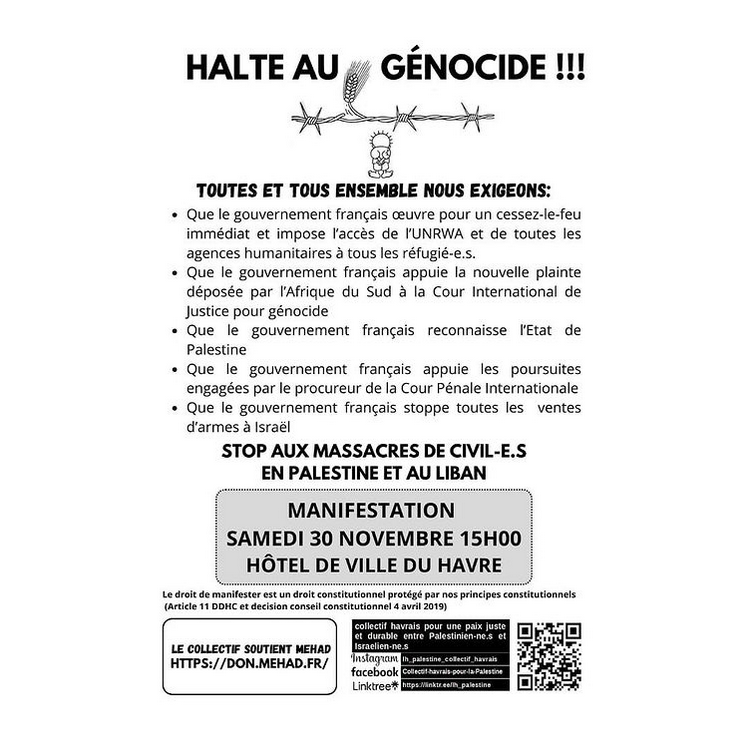 HALTE AU GÉNOCIDE !!! 

TOUTES ET TOUS ENSEMBLE NOUS EXIGEONS:

- Que le gouvernement français œuvre pour un cessez-le-feu immédiat et impose l'accès de l'UNRWA et de toutes les agences humanitaires à tous les réfugié‧e‧s.

- Que le gouvernement français appuie la nouvelle plainte déposée par I'Afrique du Sud à la Cour Internationale de Justice pour génocide

- Que le gouvernement français reconnaisse I'État de Palestine

- Que le gouvernement français appuie les poursuites engagées par le procureur de la Cour Pénale Internationale

- Que le gouvernement français stoppe toutes les ventes d'armes a Israël

STOP AUX MASSACRES DE CIVIL-E.S EN PALESTINE ET AU LIBAN 

MANIFESTATION 
SAMEDI 30 NOVEMBRE 15H00  
HÔTEL DE VILLE DU HAVRE 