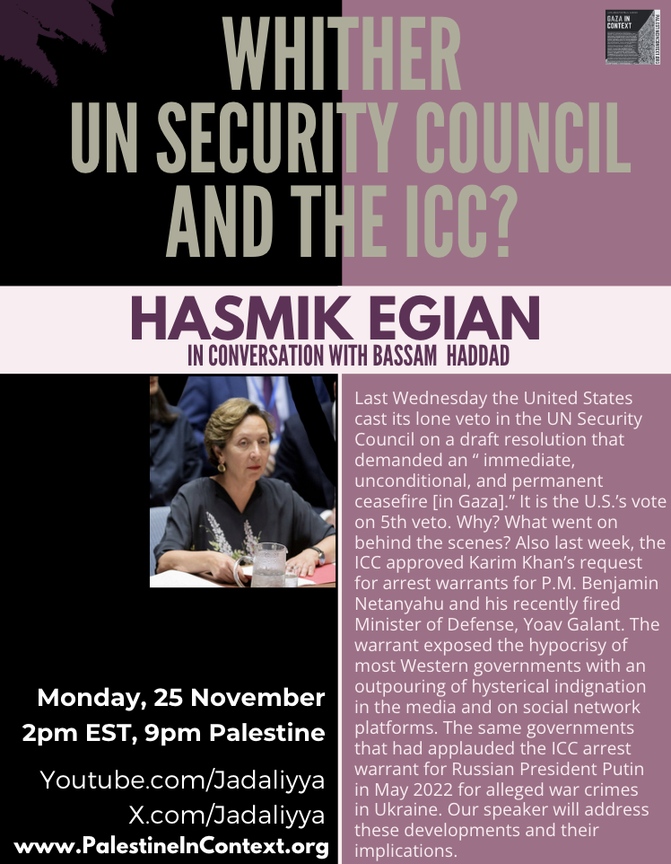 graphic for event.
title text: WHITHER [THE] UN SECURITY COUNCIL AND THE ICC?
subtitle (guest info): HASMIK EGIAN IN CONVERSATION WITH BASSAM HADDAD
image at lower left: Hasmik Egian 
description (lower right): "Last Wednesday the United States cast its lone veto in the UN Security Council on a draft resolution that demanded an 'immediate, unconditional, and permanent ceasefire [in Gaza].' It is the U.S.’s vote on 5th veto. Why? What went on behind the scenes? Also last week, the ICC approved Karim Khan’s request for arrest warrants for P.M. Benjamin Netanyahu and his recently fired Minister of Defense, Yoav Galant. The warrant exposed the hypocrisy of most Western governments with an outpouring of hysterical indignationin the media and on social network platforms. The same governments that had applauded the ICC arrest warrant for Russian President Putin in May 2022 for alleged war crimesin Ukraine. Our speaker will address these developments and their implications."