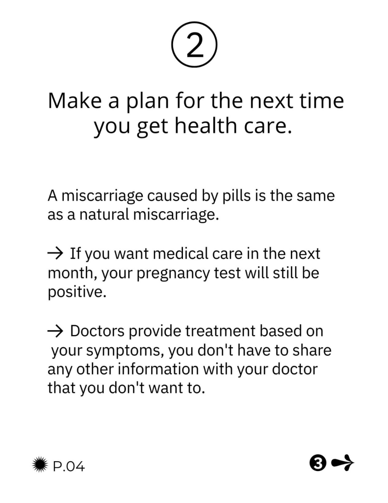 Make a plan for the next time you get health care.

A miscarriage caused by pills is the same as a natural miscarriage. If you want medical care in the next month, your pregnancy test will still be positive. Doctors provide treatment based on your symptoms, you don't have to share any other information with your doctor that you don't want to.
