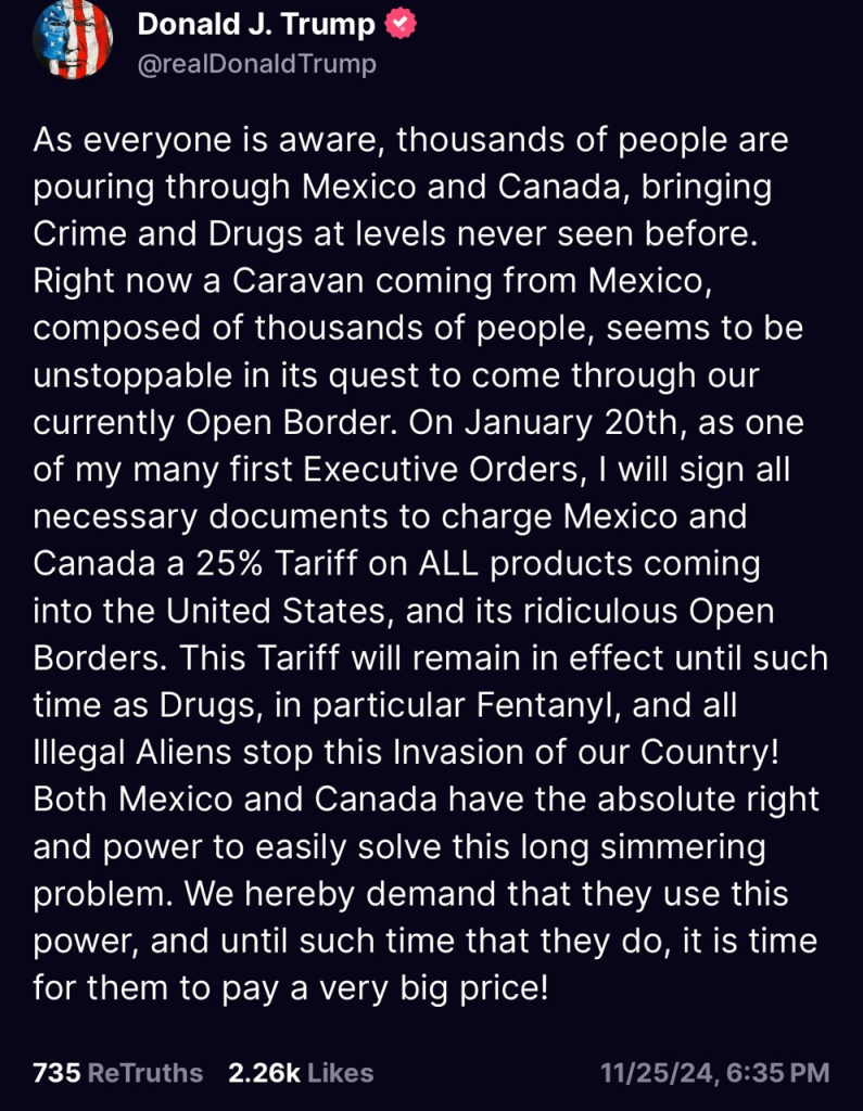 Donald J. Trump @realDonald Trump As everyone is aware, thousands of people are pouring through Mexico and Canada, bringing Crime and Drugs at levels never seen before. Right now a Caravan coming from Mexico, composed of thousands of people, seems to be unstoppable in its quest to come through our currently Open Border. On January 20th, as one of my many first Executive Orders, I will sign all necessary documents to charge Mexico and Canada a 25% Tariff on ALL products coming into the United States, and its ridiculous Open Borders. This Tariff will remain in effect until such time as Drugs, in particular Fentanyl, and all Illegal Aliens stop this Invasion of our Country! Both Mexico and Canada have the absolute right and power to easily solve this long simmering problem. We hereby demand that they use this power, and until such time that they do, it is time for them to pay a very big price! 735 ReTruths 2.26k Likes 11/25/24, 6:35 PM