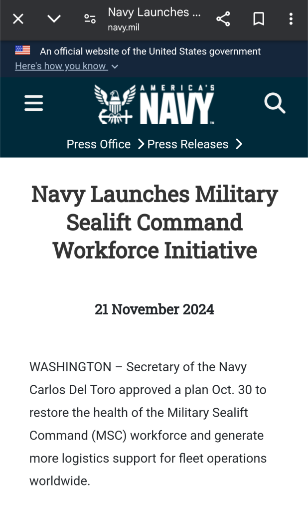 Screen shot of US military announcement 

Navy Launches Military Sealift Command Workforce Initiative
21 November 2024
WASHINGTON – Secretary of the Navy Carlos Del Toro approved a plan Oct. 30 to restore the health of the Military Sealift Command (MSC) workforce and generate more logistics support for fleet operations worldwide. 

MSC consists of 5,500 civil service mariners and 1,500 contracted mariners operating 140 logistics supply ships that support the replenishment and transport of military cargo and supplies for U.S. forces and partners. The command’s new workforce initiative addresses civil service mariner recruitment and retention challenges by restoring the health of the MSC workforce for the next several decades. 