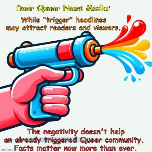 The image features a colorful illustration of a hand holding a toy water gun that is spraying out streams of water in various colors. The background is light, and there is text on the image. The text reads:

"Dear Queer News Media:
While 'trigger' headlines may attract readers and viewers.

The negativity doesn't help an already triggered Queer community. Facts matter now more than ever."


This AI generated meme is free to use for promoting factual news to the Queer community.

#Media #NewsMedia #SocialMedia
#Pride #AcceptanceMatters #LGBT #LGBTQ #LGBTQIAPlus #Lesbian #Gay #Bisexual #Transgender #Queer #Intersex #Asexual #NonBinary 