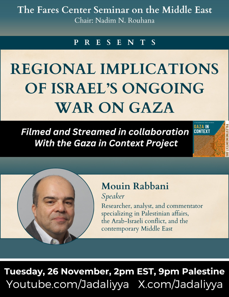 descriptive graphic for event:
"The Fares Center Seminar on the MiddleEast
Chair: Nadim N. Rouhana
PRESENTS
REGIONAL IMPLICATIONS OF iSRAEL'S ONGOING WAR ON GAZA
Filmed and Streamed in collaboration with the Gaza in Context Project
below left: photo of Mouin Rabbani
text below right: 
Mouin Rabbani
speaker
researcher, analyst, and commentator specializing in Palestinian affairs, the Arab-Israeli conflict, and the contemporary Middle East.


