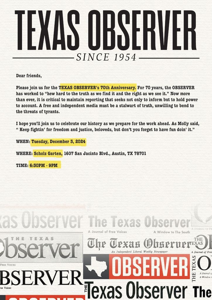 On an image of Texas Observer letterhead, showing the Observer’s masthead through the years, with the logo and the words Since 1954 at the top. The main text reads:


Dear friends, 


Please join us for the Texas Observer’s 70th Anniversary. For 70 years, the Observer has worked to “hew hard to the truth as we find it and the right as we see it.” Now more than ever, it is critical to maintain reporting that seeks not only to inform but to hold power to account. A free and independent media must be a stalwart of truth, unwilling to bend to the threats of tyrants. 


I hope you’ll join us to celebrate out history as we prepare for the work ahead. As Molly said, “Keep fightin’ for freedom and justice beloveds, but don’t you forget to have fun doin’ it.” 


When: Tuesday, December 3 2024

Where: Scholz Garten, 1607 San Jacinto Blvd., Austin, TX 78701

Time: 6:30pm - 9pm

