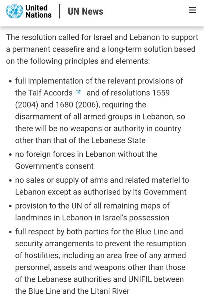 The resolution called for Israel and Lebanon to support a permanent ceasefire and a long-term solution based on the following principles and elements:

full implementation of the relevant provisions of the Taif Accords and of resolutions 1559 (2004) and 1680 (2006), requiring the disarmament of all armed groups in Lebanon, so there will be no weapons or authority in country other than that of the Lebanese State

no foreign forces in Lebanon without the Government’s consent

no sales or supply of arms and related materiel to Lebanon except as authorised by its Government

provision to the UN of all remaining maps of landmines in Lebanon in Israel’s possession

full respect by both parties for the Blue Line and security arrangements to prevent the resumption of hostilities, including an area free of any armed personnel, assets and weapons other than those of the Lebanese authorities and UNIFIL between the Blue Line and the Litani River

