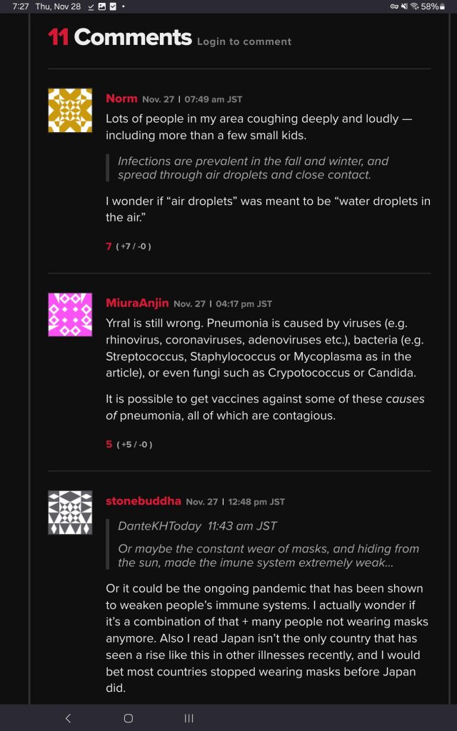 Lots of people in my area coughing deeply and loudly — including more than a few small kids.

Infections are prevalent in the fall and winter, and spread through air droplets and close contact.

I wonder if “air droplets” was meant to be “water droplets in the air.”




MiuraAnjinNov. 27

Yrral is still wrong. Pneumonia is caused by viruses (e.g. rhinovirus, coronaviruses, adenoviruses etc.), bacteria (e.g. Streptococcus, Staphylococcus or Mycoplasma as in the article), or even fungi such as Crypotococcus or Candida. 

It is possible to get vaccines against some of these causes of pneumonia, all of which are contagious.



stonebuddhaNov. 27

DanteKHToday  11:43 am JST

Or maybe the constant wear of masks, and hiding from the sun, made the imune system extremely weak...

Or it could be the ongoing pandemic that has been shown to weaken people’s immune systems. I actually wonder if it’s a combination of that + many people not wearing masks anymore. Also I read Japan isn’t the only country that has seen a rise like this in other illnesses recently, and I would bet most countries stopped wearing masks before Japan did.