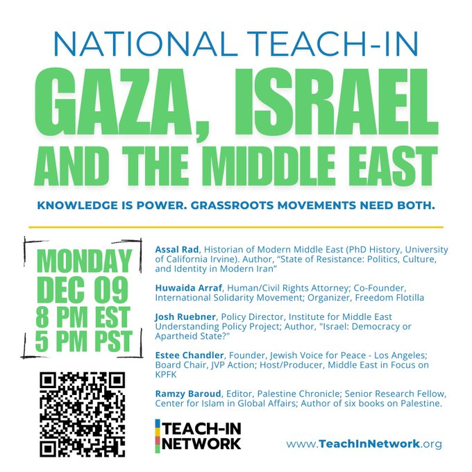 graphic with white background & green and blue lettering:

NATIONAL TEACH-IN GAZA, ISRAEL AND THE MIDDLE EAST
KNOWLEDGE IS POWER. GRASSROOTS MOVEMENTS NEED BOTH.
MONDAY
DEC 09
8 PM EST
5 PM PST
Assal Rad, Historian of Modern Middle East (PhD History, University of California Irvine). Author, "State of Resistance: Politics, Culture, and Identity in Modern Iran"
Huwaida Arraf, Human/Civil Rights Attorney; Co-Founder, International Solidarity Movement; Organizer, Freedom Flotilla
Josh Ruebner, Policy Director, Institute for Middle East Understanding Policy Project; Author, "Israel: Democracy or Apartheid State?"
Estee Chandler, Founder, Jewish Voice for Peace - Los Angeles;
Board Chair, JVP Action; Host/Producer, Middle East in Focus on
KPFK
Ramzy Baroud, Editor, Palestine Chronicle; Senior Research Fellow, Center for Islam in Global Affairs; Author of six books on Palestine.
"TEACH-IN NETWORK
www.TeachinNetwork.org