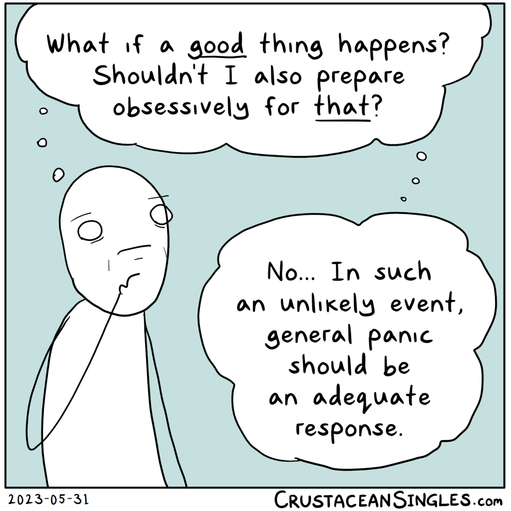 Stick figure looks pensively haggard and thinks, "What if a good thing happens? Shouldn't I also prepare obsessively for that? / No... In such an unlikely event, general panic should be an adequate response."