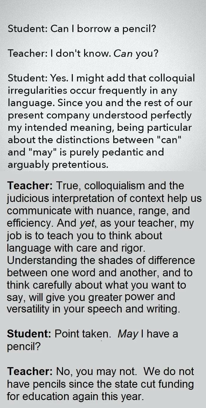 "Student: Can I borrow a pencil?

Teacher: I don't know. Can you?

Student: Yes. I might add that colloquial irregularities occur frequently in any language. Since you and the rest of our present company understood perfectly my intended meaning, being particular about the distinctions between "can" and "may" is purely pedantic and arguably pretentious.

Teacher: True, colloquialism and the judicious interpretation of context help us communicate with nuance, range, and efficiency. And yet, as your teacher, my job is to teach you to think about language with care and rigor. Understanding the shades of difference between one word and another, and to think carefully about what you want to say, will give you greater power and versatility in your speech and writing.

Student: Point taken. May I have a pencil?

Teacher: No, you may not. We do not have pencils since the state cut funding for education again this year."