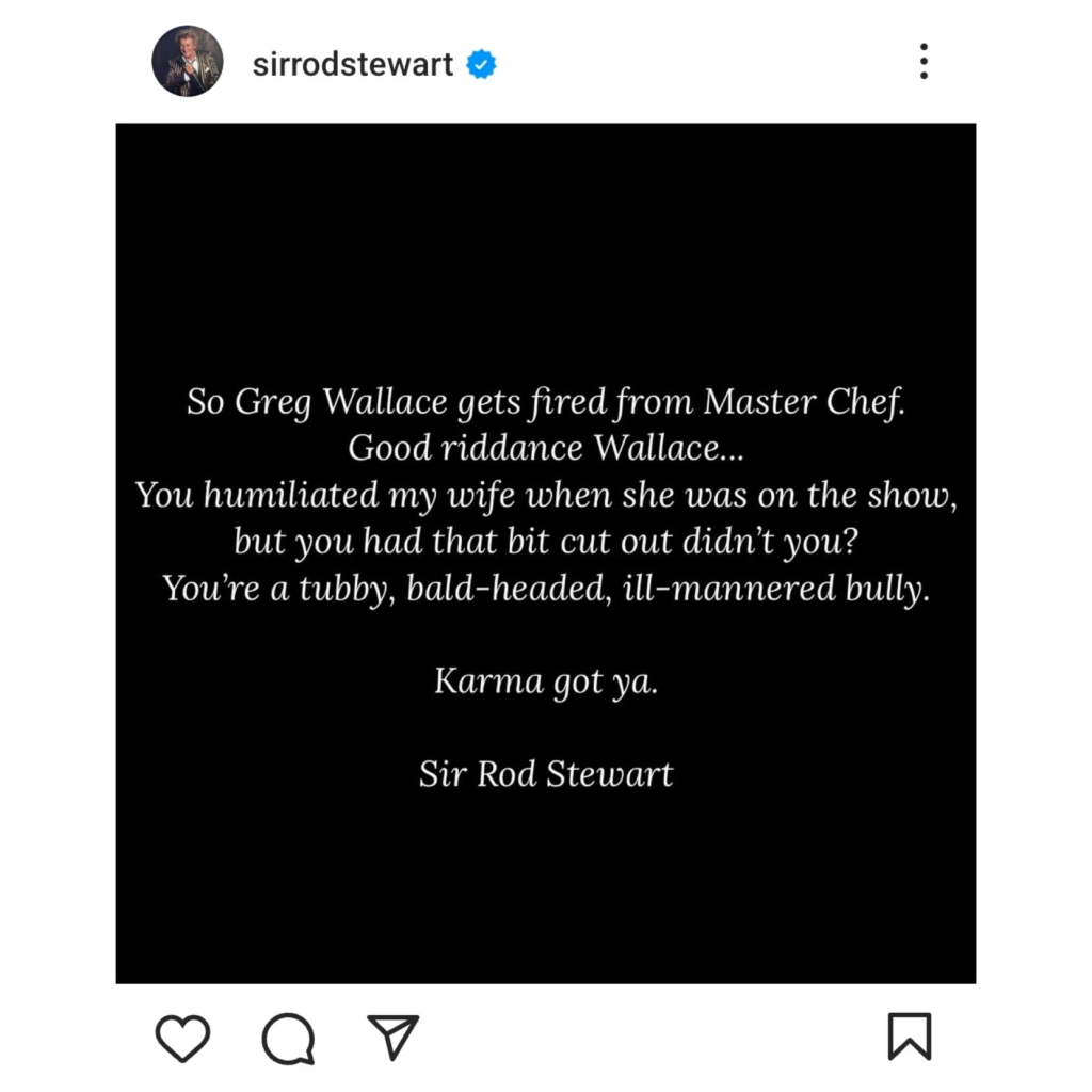 Rod Stewart's post on Instagram:-

So Greg Wallace gets fired from Master Chef.

Good riddance Wallace...

You humiliated my wife when she was on the show, but you had that bit cut out didn't you?

You're a tubby, bald-headed, ill-mannered bully.

Karma got ya.

Sir Rod Stewart