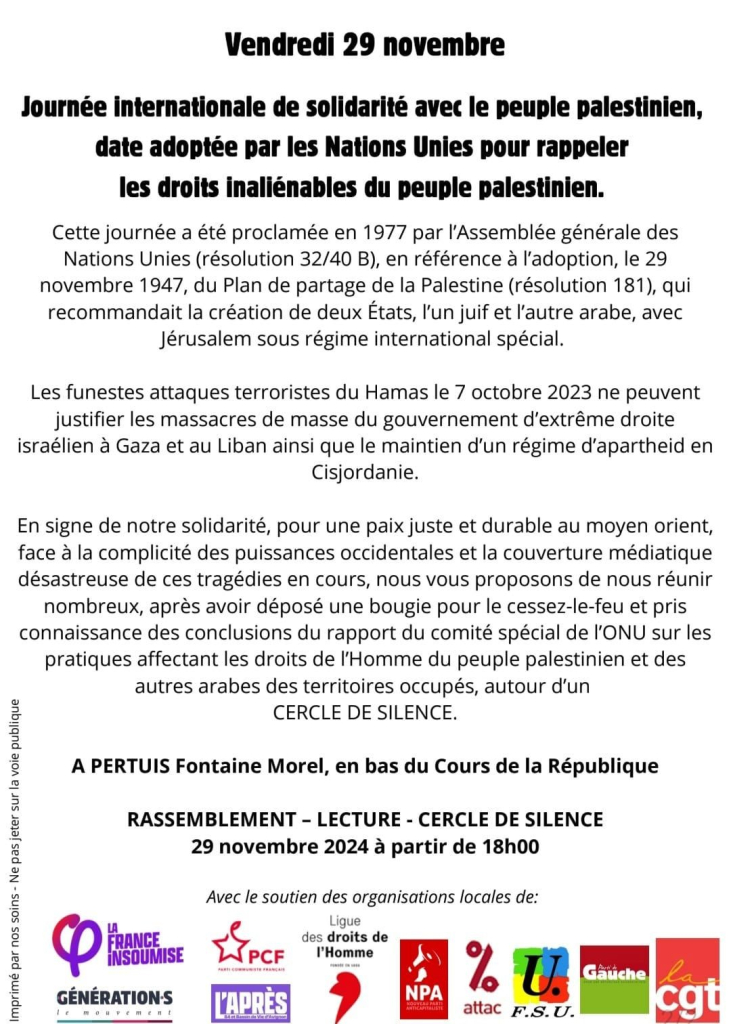 Cette journée a été proclamée en 1977 par l'Assemblée générale des
Nations Unies (résolution 32/40 B), en référence à l'adoption, le 29
novembre 1947, du Plan de partage de la Palestine (résolution 181), qui
recommandait la création de deux États, I'un juif et l'autre arabe, avec
Jérusalem sous régime international spécial.

Cette journée a été proclamée en 1977 par l'Assemblée générale des
Nations Unies (résolution 32/40 B), en référence à l'adoption, le 29
novembre 1947, du Plan de partage de la Palestine (résolution 181), qui
recommandait la création de deux États, I'un juif et l'autre arabe, avec
Jérusalem sous régime international spécial.

En signe de notre solidarité, pour une paix juste et durable au moyen orient,
face à la complicité des puissances occidentales et la couverture médiatique
désastreuse de ces tragédies en cours, nous vous proposons de nous réunir
nombreux, aprés avoir déposé une bougie pour le cessez-le-feu et pris
connaissance des conclusions du rapport du comité spécial de 'ONU sur les
pratiques affectant les droits de l'Homme du peuple palestinien et des
autres arabes des territoires occupés, autour d'un cercle de silence.