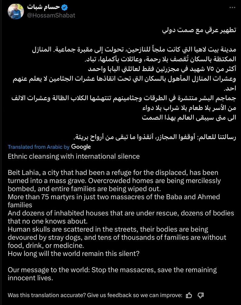 Ethnic cleansing with international silence Beit Lahia, a city that had been a refuge for the displaced, has been turned into a mass grave. Overcrowded homes are being mercilessly bombed, and entire families are being wiped out. More than 75 martyrs in just two massacres of the Baba and Ahmed families And dozens of inhabited houses that are under rescue, dozens of bodies that no one knows about. Human skulls are scattered in the streets, their bodies are being devoured by stray dogs, and tens of thousands of families are without food, drink, or medicine. How long will the world remain this silent? Our message to the world: Stop the massacres, save the remaining innocent lives.