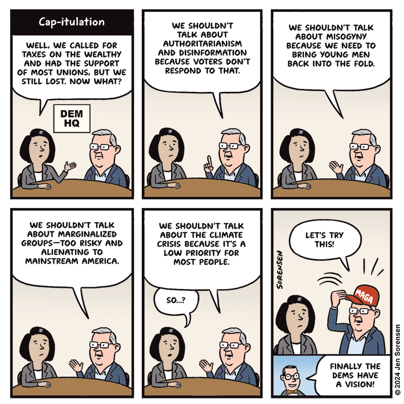 Cap-itulation

DEM HQ

WOMAN - WELL, WE CALLED FOR TAXES ON THE WEALTHY AND HAD THE SUPPORT OF MOST UNIONS, BUT WE STILL LOST. NOW WHAT?

MAN - WE SHOULDN'T TALK ABOUT AUTHORITARIANISM AND DISINFORMATION BECAUSE VOTERS DON'T RESPOND TO THAT.

MAN - WE SHOULDN'T TALK ABOUT MISOGYNY BECAUSE WE NEED TO BRING YOUNG MEN BACK INTO THE FOLD.


MAN - WE SHOULDN'T TALK ABOUT MARGINALIZED
GROUPS -- TOO RISKY AND ALIENATING TO MAINSTREAM AMERICA.


MAN - WE SHOULDN'T TALK ABOUT THE CLIMATE CRISIS BECAUSE IT'S A LOW PRIORITY FOR MOST PEOPLE.

WOMAN – SO...?

MAN - LET'S TRY THIS!

PUTS ON MAGA HAT

PUNDIT - FINALLY THE DEMS HAVE A VISION!

© 2024 Jen Sorensen
