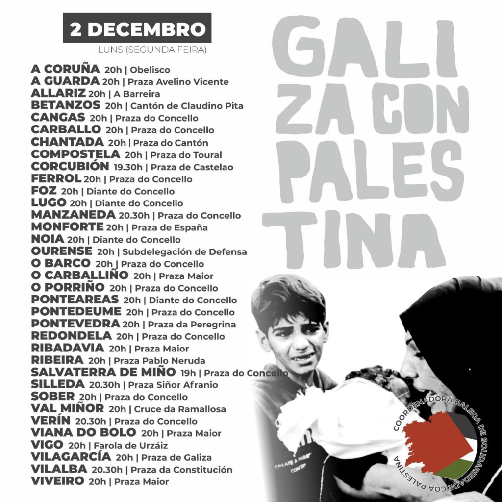 2 DECEMBRO LUNS (SEGUNDA FEIRA) A CORUNA 20h | Obelisco A GUARDA 20h | Praza Avelino Vicente ALLARIZ 20h | A Barreira BETANZOS 20h | Cantén de Claudino Pita CANGAS 20h | Praza do Concello CARBALLO 20h | Praza do Concello CHANTADA 20h | Praza do Cantén COMPOSTELA 20h | Praza do Toural CORCUBION 19.30h | Praza de Castelao FERROL 20h | Praza do Concello FOZ 20h | Diante do Concello LUGO 20h | Diante do Concello MANZANEDA 20.30h | Praza do Concello MONFORTE 20h | Praza de Espaiia NOIA 20h | Diante do Concello OURENSE 20h | Subdelegacién de Defensa O BARCO 20h | Praza do Concello O CARBALLINO 20h | Praza Maior = O PORRINO 20h | Praza do Concello \ A PONTEAREAS 20h | Diante do Concello PONTEDEUME 20h | Praza do Concello PONTEVEDRA 20h | Praza da Peregrina 1 REDONDELA 20h | Praza do Concello ¢ & RIBADAVIA 20h | Praza Maior \ (< N RIBEIRA 20h | Praza Pablo Neruda N e SALVATERRA DE MINO 19h | Praza do Con & \ * SILLEDA 20.30h | Praza Sifior Afranio # SOBER 20h | Praza do Concello P Y 0ORA S VAL MINOR 20h | Cruce da Ramallosa ’-“w 7 &'*')L VERIN 20.30h | Praza do Concello | & hA VIANA DO BOLO 20h | Praza Maior 0 v b VIGO 20h | Farola de Urzaiz - )‘ VILAGARCIA 20h | Praza de Galiza 4 o & VILALBA 20.30h | Praza da Constitucién 1'(,\“ /32 VIVEIRO 20h | Praza Maior V| Nl ‘ - 9 voo B 