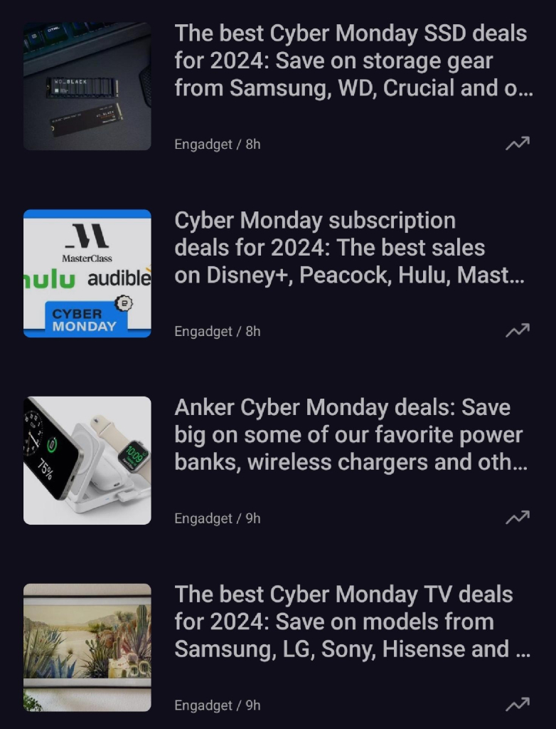 The image showcases a list of articles from Engadget about Cyber Monday deals for 2024. Here's an overview of the highlighted deals:

1. The Best Cyber Monday SSD Deals for 2024

Save on storage gear from brands like Samsung, WD, Crucial, and others.

Article posted 8 hours ago.



2. Cyber Monday Subscription Deals for 2024

Covers the best sales on streaming services and subscriptions, including Disney+, Peacock, Hulu, and MasterClass.

Article posted 8 hours ago.



3. Anker Cyber Monday Deals

Highlights big savings on popular Anker products such as power banks, wireless chargers, and more.

Article posted 9 hours ago.



4. The Best Cyber Monday TV Deals for 2024

Save on televisions from brands like Samsung, LG, Sony, Hisense, and others.

Article posted 9 hours ago.




The articles focus on significant discounts across tech products and services, catering to consumers looking for Cyber Monday deals.

