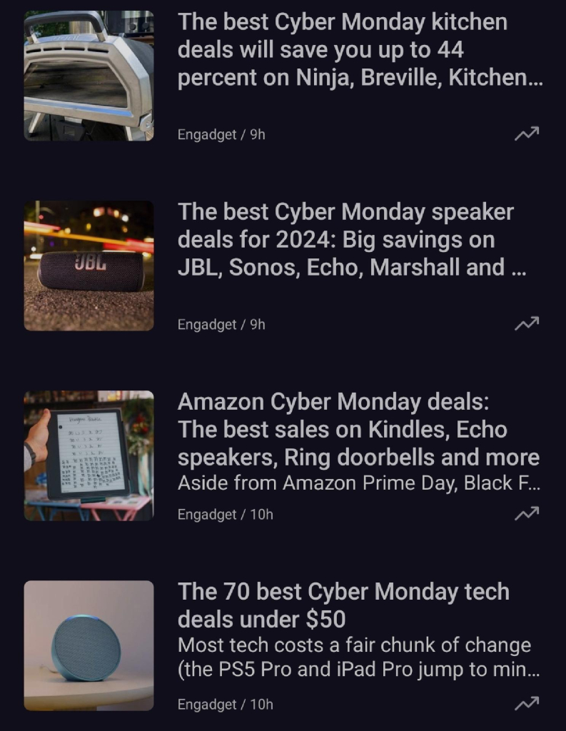 The image showcases a list of Cyber Monday deals for 2024 from Engadget. Here's an overview of the highlighted articles:

1. The Best Cyber Monday Kitchen Deals

Save up to 44% on kitchen products from brands like Ninja, Breville, and KitchenAid.

Article posted 9 hours ago.



2. The Best Cyber Monday Speaker Deals for 2024

Big discounts on speakers from JBL, Sonos, Echo, Marshall, and more.

Article posted 9 hours ago.



3. Amazon Cyber Monday Deals

Features sales on Kindles, Echo speakers, Ring doorbells, and more. Aside from Black Friday, this is one of Amazon's biggest sales events.

Article posted 10 hours ago.



4. The 70 Best Cyber Monday Tech Deals Under $50

A curated list of affordable tech deals, focusing on items priced below $50, including accessories and small gadgets.

Article posted 10 hours ago.




The articles focus on a range of discounted items, from kitchen appliances to tech accessories, appealing to budget-conscious shoppers looking for Cyber Monday bargains.

