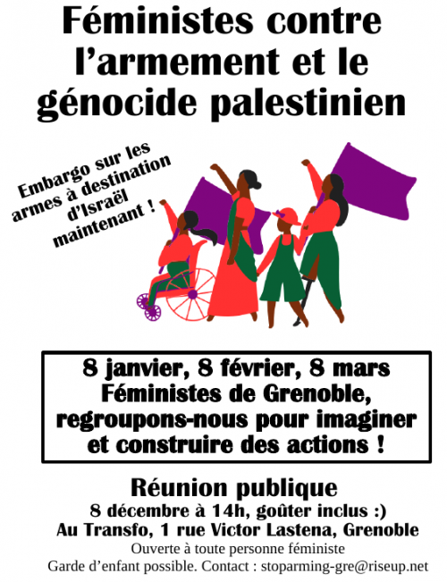 Féministes contre l'armement et le génocide palestinien : embargo sur les armes à destination d'Israël, maintenant !

8 janvier, 8 février, 8 mars : féministes de Grenoble, regroupons-nous pour imaginer et construire des actions !

Réunion publique le 8 décembre à 14h, goûter inclus,  au Transfo (1, rue Victor Lastena, Grenoble). Ouverte & toute personne féministe. Garde d’enfant possible. Contact : stoparming-gre@riseup.net