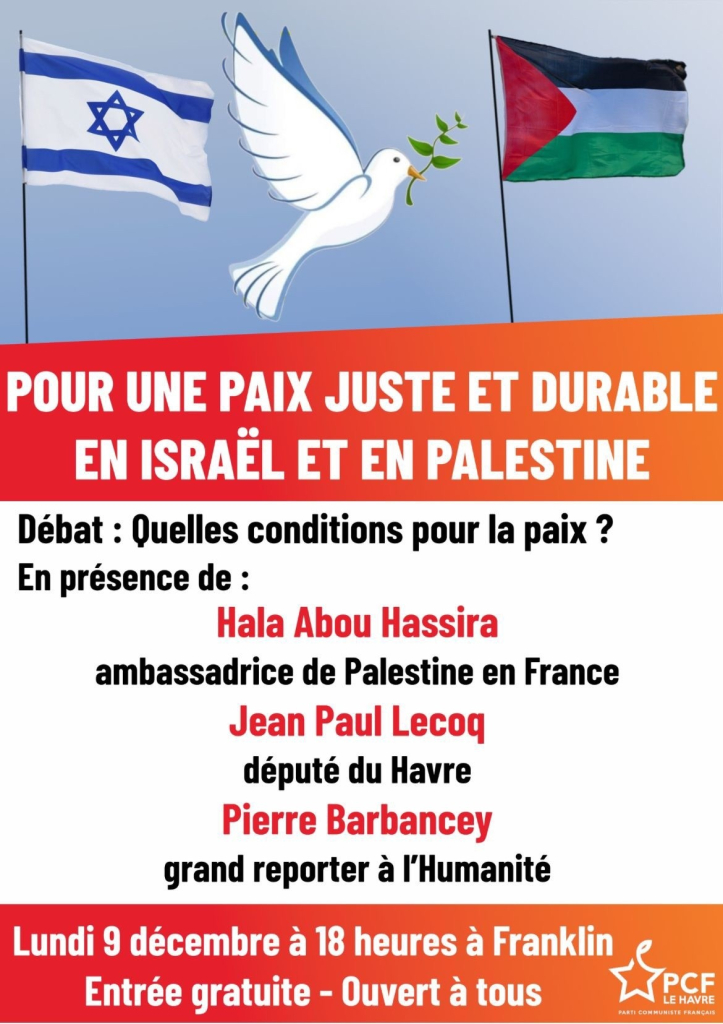 Affiche de l'évènement, un drapeau israélien et palestinien avec une colombe au centre, puis le texte :

Pour une paix juste et durable en Israël et en Palestine
Débat : Quelles conditions pour la paix ?
En présence de :
Hala Abou Hassira, ambassadrice de Palestine en France
Jean Paul Lecoq, député du Havre
Pierre Barbancey, grand reporter à l'Humanité

Lundi 9 décembre à 18 heures à Franklin [119, Cours de la République, Le Havre]
Entrée gratuite - Ouvert à tous