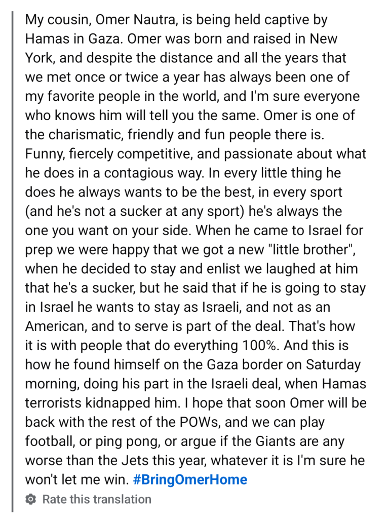 My cousin, Omer Nautra, is being held captive by Hamas in Gaza. Omer was born and raised in New York, and despite the distance and all the years that we met once or twice a year has always been one of my favorite people in the world, and I'm sure everyone who knows him will tell you the same. Omer is one of the charismatic, friendly and fun people there is.

Funny, fiercely competitive, and passionate about what he does in a contagious way. In every little thing he does he always wants to be the best, in every sport (and he's not a sucker at any sport) he's always the one you want on your side. When he came to Israel for prep we were happy that we got a new "little brother", when he decided to stay and enlist we laughed at him that he's a sucker, but he said that if he is going to stay in Israel he wants to stay as Israeli, and not as an American, and to serve is part of the deal. That's how it is with people that do everything 100%. And this is how he found himself on the Gaza border on Saturday morning, doing his part in the Israeli deal, when Hamas terrorists kidnapped him. I hope that soon Omer will be back with the rest of the POWs, and we can play football, or ping pong, or argue if the Giants are any worse than the Jets this year, whatever it is I'm sure he won't let me win.

#BringOmerHome

Rate this translation