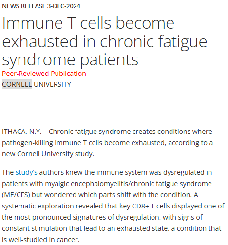 News Release 3-Dec-2024
Immune T cells become exhausted in chronic fatigue syndrome patients
Peer-Reviewed Publication
Cornell University

ITHACA, N.Y. – Chronic fatigue syndrome creates conditions where pathogen-killing immune T cells become exhausted, according to a new Cornell University study.

The study’s authors knew the immune system was dysregulated in patients with myalgic encephalomyelitis/chronic fatigue syndrome (ME/CFS) but wondered which parts shift with the condition. A systematic exploration revealed that key CD8+ T cells displayed one of the most pronounced signatures of dysregulation, with signs of constant stimulation that lead to an exhausted state, a condition that is well-studied in cancer.

“This is an important finding for ME/CFS because now we can examine the T cells more carefully, and hopefully by looking in the exhausted cells we can start to get hints as to what they are responding to,” said Andrew Grimson, professor of molecular biology and co-corresponding author of the study. Maureen Hanson, professor of molecular biology and genetics, is the other corresponding author.