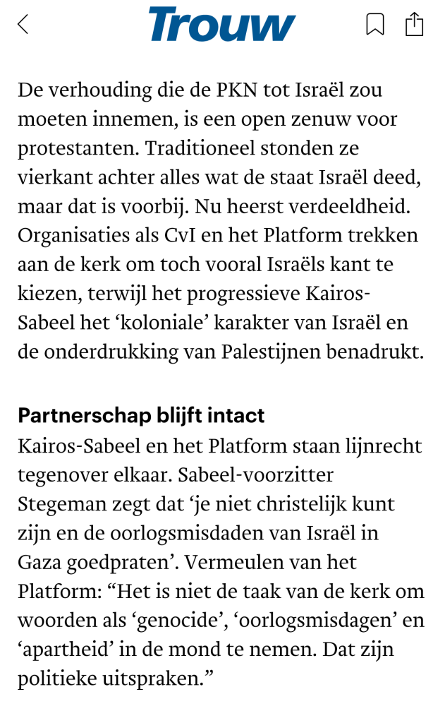 De verhouding die de PKN tot Israël zou moeten innemen, is een open zenuw voor protestanten. Traditioneel stonden ze vierkant achter alles wat de staat Israël deed, maar dat is voorbij. Nu heerst verdeeldheid. Organisaties als CvI en het Platform trekken aan de kerk om toch vooral Israëls kant te kiezen, terwijl het progressieve Kairos-Sabeel het ‘koloniale’ karakter van Israël en de onderdrukking van Palestijnen benadrukt.

Partnerschap blijft intact
Kairos-Sabeel en het Platform staan lijnrecht tegenover elkaar. Sabeel-voorzitter Stegeman zegt dat ‘je niet christelijk kunt zijn en de oorlogsmisdaden van Israël in Gaza goedpraten’. Vermeulen van het Platform: “Het is niet de taak van de kerk om woorden als ‘genocide’, ‘oorlogsmisdagen’ en ‘apartheid’ in de mond te nemen. Dat zijn politieke uitspraken.”