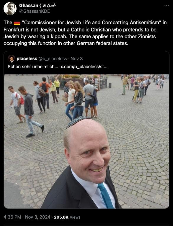 Ghassan 1 a glue
@GhassanKDE
The
"Commissioner for Jewish Life and Combatting Antisemitism" in
Frankfurt is not Jewish, but a Catholic Christian who pretends to be
Jewish by wearing a kippah. The same applies to the other Zionists
occupying this function in other German federal states.
placeless@b_placeless • Nov 3
Schon sehr unheimlich... x.com/b_placeless/st...
4:36 PM • Nov 3, 2024 • 205.8K Views