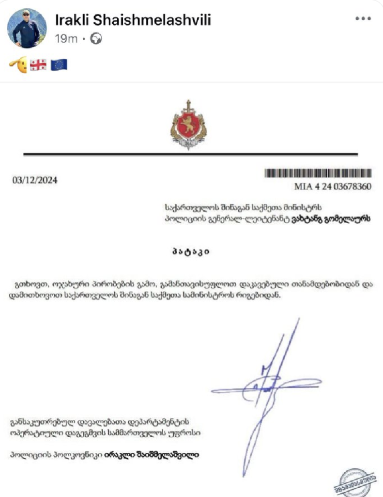 Resignation statement as discussed in main post.


To the Minister of Internal Affairs of Georgia, Police Lieutenant General Vakhtang Gomelauri

Patak

I request that due to family circumstances, I be relieved of my current position and dismissed from the ranks of the Ministry of Internal Affairs of Georgia.

Head of the Operational Planning Division of the Special Tasks Department

Police Colonel Irakli Shaishmelashvili