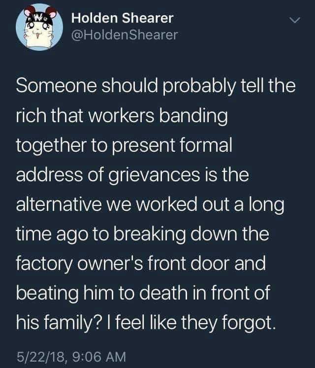 Holden Shearer @HoldenShearer Someone should probably tell the rich that workers banding together to present formal address of grievances is the alternative we worked out a long time ago to breaking down the factory owner's front door and beating him to death in front of his family? I feel like they forgot. 5/22/18, 9:06 AM