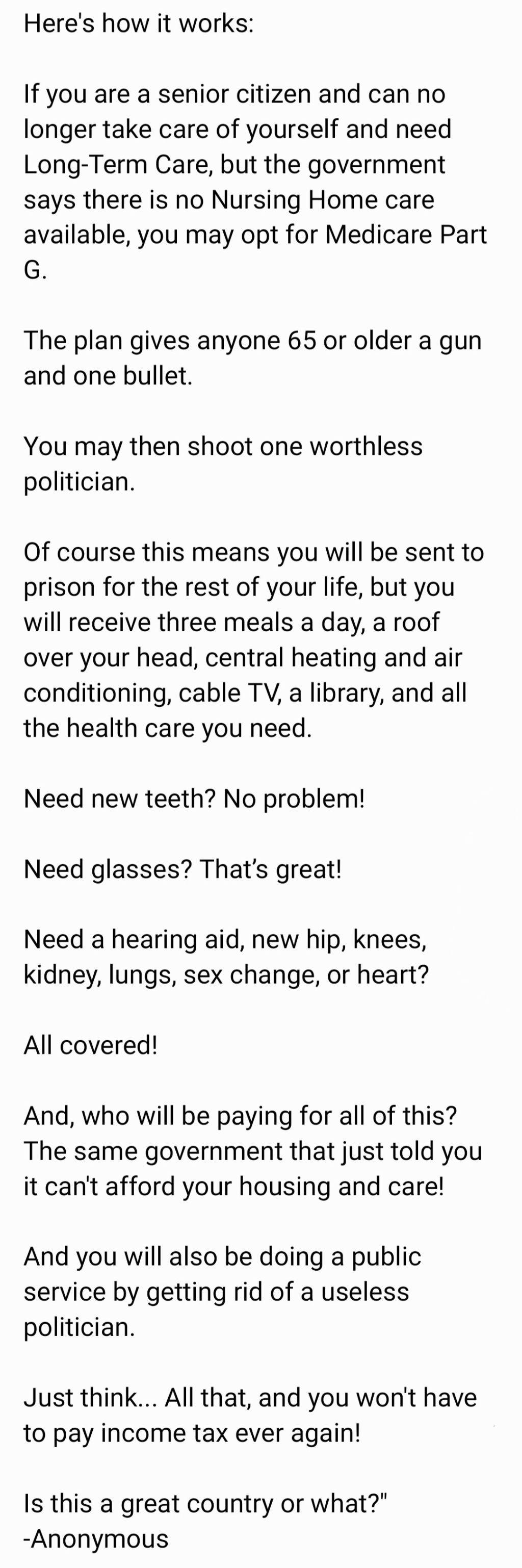 "SeniorCitizen! Need a nursinghome, housing, but the government says they can't afford you? There IS a solution to ALL your needs bubie. #Medicare Part G, subsections N R and A. 

All you have to do to is #KrillAPolitician. Do it today! 911 operators are standing by for YOUR call!

Here's how it works:

If you are a senior citizen and can no longer take care of yourself and need Long-Term Care, but the government says there is no Nursing Home care available, you may opt for Medicare Part G.

The plan gives anyone 65 or older a gun and one bullet. 

You may then shoot one worthless politician. 

Of course this means you will be sent to prison for the rest of your life, but you will receive three meals a day, a roof over your head, central heating and air conditioning, cable TV, a library, and all the health care you need. 

Need new teeth? No problem! 

Need glasses? That’s great!

Need a hearing aid, new hip, knees, kidney, lungs, sex change, or heart? 

All covered!

And, who will be paying for all of this? The same government that just told you it can't afford your housing and care!

And you will also be doing a public service by getting rid of a useless politician.

Just think... All that, and you won't have to pay income tax ever again!

Is this a great country or what?" -Anonymous