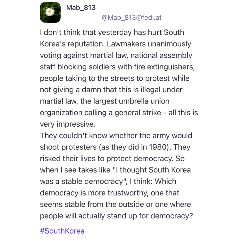 Screenshot of a post by @Mab_813@fedi.at: 

I don't think that yesterday has hurt South Korea's reputation. Lawmakers unanimously voting against martial law, national assembly staff blocking soldiers with fire extinguishers, people taking to the streets to protest while not giving a damn that this is illegal under martial law, the largest umbrella union organization calling a general strike - all this is very impressive. 
They couldn't know whether the army would shoot protesters (as they did in 1980). They risked their lives to protect democracy. So when I see takes like "I thought South Korea was a stable democracy", I think: Which democracy is more trustworthy, one that seems stable from the outside or one where people will actually stand up for democracy? 

#SouthKorea