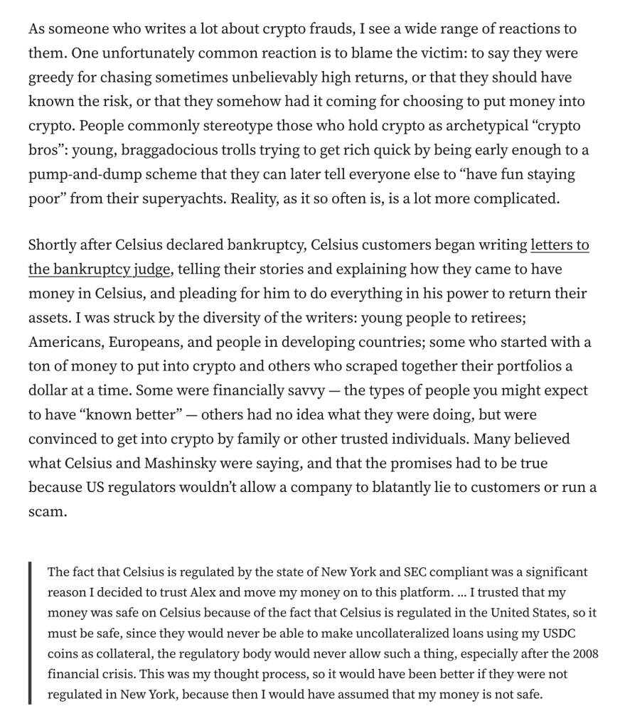 As someone who writes a lot about crypto frauds, I see a wide range of reactions to them. One unfortunately common reaction is to blame the victim: to say they were greedy for chasing sometimes unbelievably high returns, or that they should have known the risk, or that they somehow had it coming for choosing to put money into crypto. People commonly stereotype those who hold crypto as archetypical “crypto bros”: young, braggadocious trolls trying to get rich quick by being early enough to a pump-and-dump scheme that they can later tell everyone else to “have fun staying poor” from their superyachts. Reality, as it so often is, is a lot more complicated.

Shortly after Celsius declared bankruptcy, Celsius customers began writing letters to the bankruptcy judge, telling their stories and explaining how they came to have money in Celsius, and pleading for him to do everything in his power to return their assets. I was struck by the diversity of the writers: young people to retirees; Americans, Europeans, and people in developing countries; some who started with a ton of money to put into crypto and others who scraped together their portfolios a dollar at a time. Some were financially savvy — the types of people you might expect to have “known better” — others had no idea what they were doing, but were convinced to get into crypto by family or other trusted individuals. Many believed what Celsius and Mashinsky were saying, and that the promises had to be true because US regulato