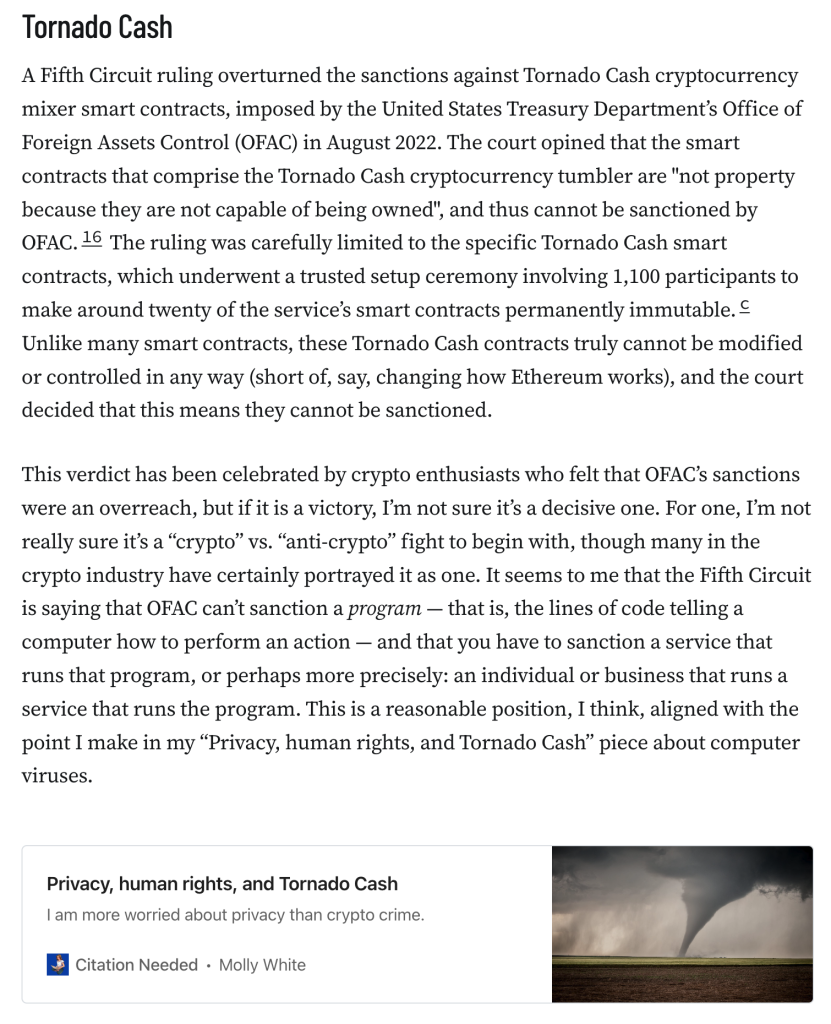 A Fifth Circuit ruling overturned the sanctions against Tornado Cash cryptocurrency mixer smart contracts, imposed by the United States Treasury Department’s Office of Foreign Assets Control (OFAC) in August 2022. The court opined that the smart contracts that comprise the Tornado Cash cryptocurrency tumbler are "not property because they are not capable of being owned", and thus cannot be sanctioned by OFAC.16 The ruling was carefully limited to the specific Tornado Cash smart contracts, which underwent a trusted setup ceremony involving 1,100 participants to make around twenty of the service’s smart contracts permanently immutable.c Unlike many smart contracts, these Tornado Cash contracts truly cannot be modified or controlled in any way (short of, say, changing how Ethereum works), and the court decided that this means they cannot be sanctioned.

This verdict has been celebrated by crypto enthusiasts who felt that OFAC’s sanctions were an overreach, but if it is a victory, I’m not sure it’s a decisive one. For one, I’m not really sure it’s a “crypto” vs. “anti-crypto” fight to begin with, though many in the crypto industry have certainly portrayed it as one. It seems to me that the Fifth Circuit is saying that OFAC can’t sanction a program — that is, the lines of code telling a computer how to perform an action — and that you have to sanction a service that runs that program, or perhaps more precisely: an individual or business that runs a service that runs the program.