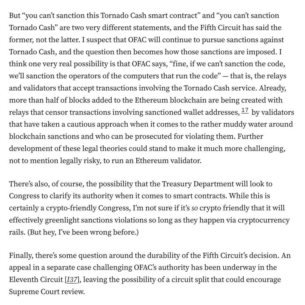 But “you can’t sanction this Tornado Cash smart contract” and “you can’t sanction Tornado Cash” are two very different statements, and the Fifth Circuit has said the former, not the latter. I suspect that OFAC will continue to pursue sanctions against Tornado Cash, and the question then becomes how those sanctions are imposed. I think one very real possibility is that OFAC says, “fine, if we can’t sanction the code, we’ll sanction the operators of the computers that run the code” — that is, the relays and validators that accept transactions involving the Tornado Cash service. Already, more than half of blocks added to the Ethereum blockchain are being created with relays that censor transactions involving sanctioned wallet addresses,17 by validators that have taken a cautious approach when it comes to the rather muddy water around blockchain sanctions and who can be prosecuted for violating them. Further development of these legal theories could stand to make it much more challenging, not to mention legally risky, to run an Ethereum validator.

There’s also, of course, the possibility that the Treasury Department will look to Congress to clarify its authority when it comes to smart contracts. While this is certainly a crypto-friendly Congress, I’m not sure if it’s so crypto friendly that it will effectively greenlight sanctions violations so long as they happen via cryptocurrency rails. (But hey, I’ve been wrong before.)
