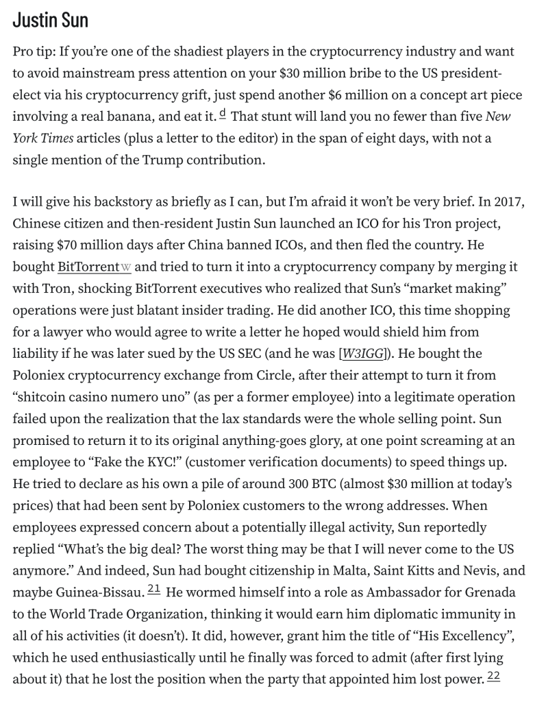 Justin Sun
Pro tip: If you’re one of the shadiest players in the cryptocurrency industry and want to avoid mainstream press attention on your $30 million bribe to the US president-elect via his cryptocurrency grift, just spend another $6 million on a concept art piece involving a real banana, and eat it.d That stunt will land you no fewer than five New York Times articles (plus a letter to the editor) in the span of eight days, with not a single mention of the Trump contribution.

I will give his backstory as briefly as I can, but I’m afraid it won’t be very brief. In 2017, Chinese citizen and then-resident Justin Sun launched an ICO for his Tron project, raising $70 million days after China banned ICOs, and then fled the country. He bought BitTorrent and tried to turn it into a cryptocurrency company by merging it with Tron, shocking BitTorrent executives who realized that Sun’s “market making” operations were just blatant insider trading. He did another ICO, this time shopping for a lawyer who would agree to write a letter he hoped would shield him from liability if he was later sued by the US SEC (and he was [W3IGG]). He bought the Poloniex cryptocurrency exchange from Circle, after their attempt to turn it from “shitcoin casino numero uno” (as per a former employee) into a legitimate operation failed upon the realization that the lax standards were the whole selling point. Sun promised to return it to its original anything-goes glory, at one point screaming at an employee