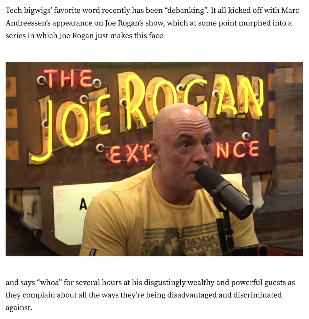 Tech bigwigs’ favorite word recently has been “debanking”. It all kicked off with Marc Andreessen’s appearance on Joe Rogan’s show, which at some point morphed into a series in which Joe Rogan just makes this face

[photo of Joe Rogan with very raised eyebrows and his mouth slightly agape]

and says “whoa” for several hours at his disgustingly wealthy and powerful guests as they complain about all the ways they’re being disadvantaged and discriminated against.