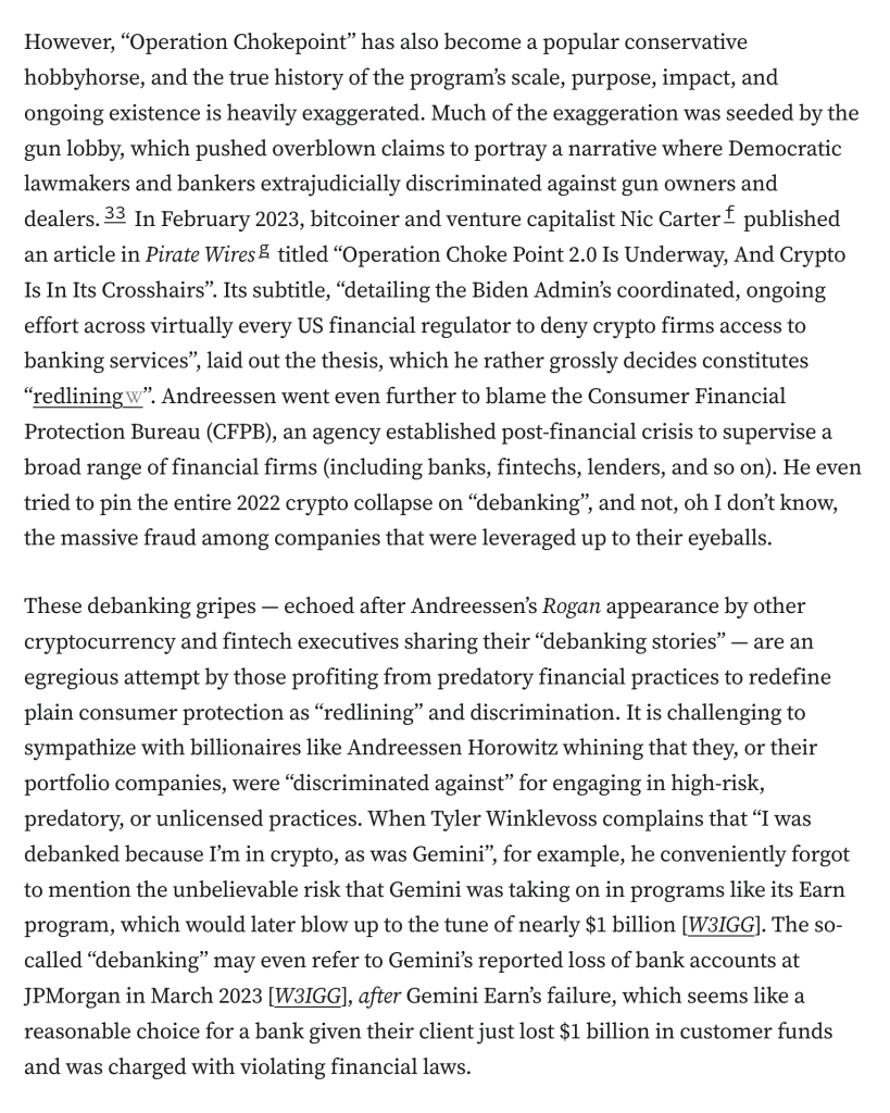 However, “Operation Chokepoint” has also become a popular conservative hobbyhorse, and the true history of the program’s scale, purpose, impact, and ongoing existence is heavily exaggerated. Much of the exaggeration was seeded by the gun lobby, which pushed overblown claims to portray a narrative where Democratic lawmakers and bankers extrajudicially discriminated against gun owners and dealers.33 In February 2023, bitcoiner and venture capitalist Nic Carterf published an article in Pirate Wiresg titled “Operation Choke Point 2.0 Is Underway, And Crypto Is In Its Crosshairs”. Its subtitle, “detailing the Biden Admin’s coordinated, ongoing effort across virtually every US financial regulator to deny crypto firms access to banking services”, laid out the thesis, which he rather grossly decides constitutes “redlining”. Andreessen went even further to blame the Consumer Financial Protection Bureau (CFPB), an agency established post-financial crisis to supervise a broad range of financial firms (including banks, fintechs, lenders, and so on). He even tried to pin the entire 2022 crypto collapse on “debanking”, and not, oh I don’t know, the massive fraud among companies that were leveraged up to their eyeballs.

These debanking gripes — echoed after Andreessen’s Rogan appearance by other cryptocurrency and fintech executives sharing their “debanking stories” — are an egregious attempt by those profiting from predatory financial practices to