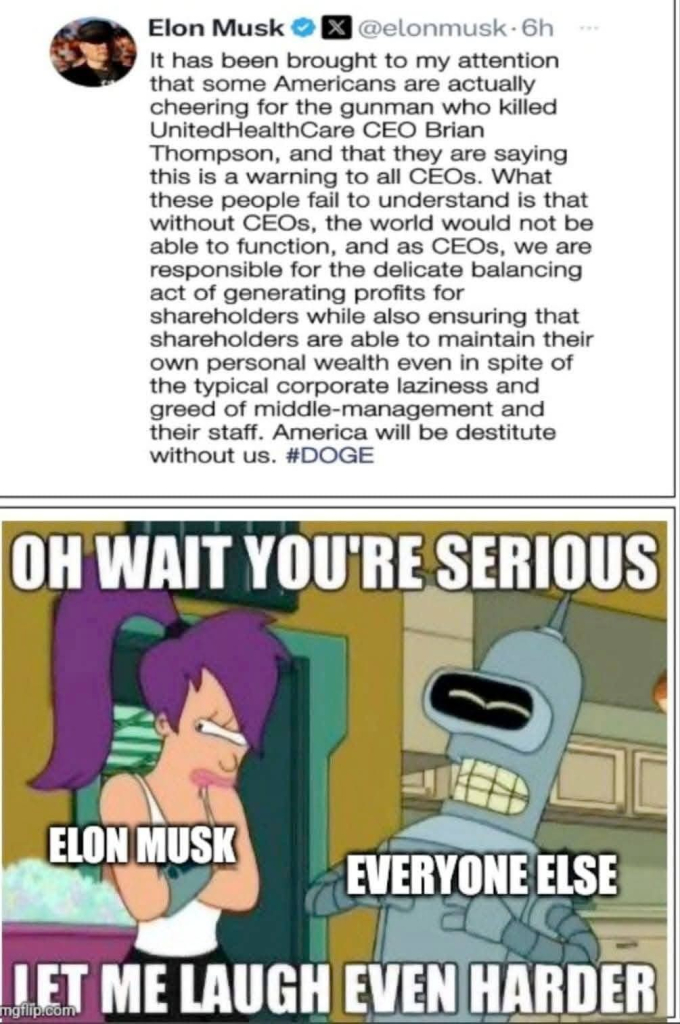 "Elon Musk X @elonmusk-6h

It has been brought to my attention that some Americans are actually cheering for the gunman who killed UnitedHealthCare CEO Brian Thompson, and that they are saying this is a warning to all CEOs. What these people fail to understand is that without CEOs, the world would not be able to function, and as CEOs, we are responsible for the delicate balancing act of generating profits for shareholders while also ensuring that shareholders are able to maintain their own personal wealth even in spite of the typical corporate laziness and greed of middle-management and their staff. America will be destitute without us. #DOGE"