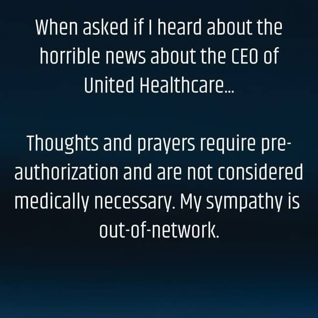 When asked if I heard about the 
horrible news about the CEO of 
United Healthcare …
Thoughts and prayers require pre- authorization and are not considered medically necessary.
 My sympathy is out-of-network.